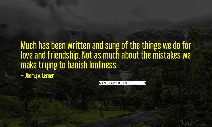 Jimmy A. Lerner Quotes: Much has been written and sung of the things we do for love and friendship. Not as much about the mistakes we make trying to banish lonliness.