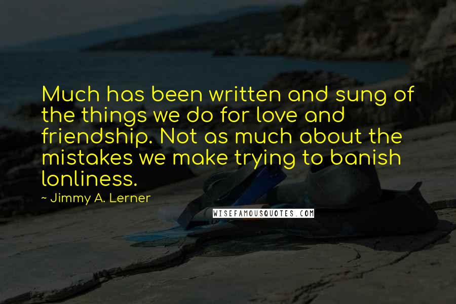 Jimmy A. Lerner Quotes: Much has been written and sung of the things we do for love and friendship. Not as much about the mistakes we make trying to banish lonliness.