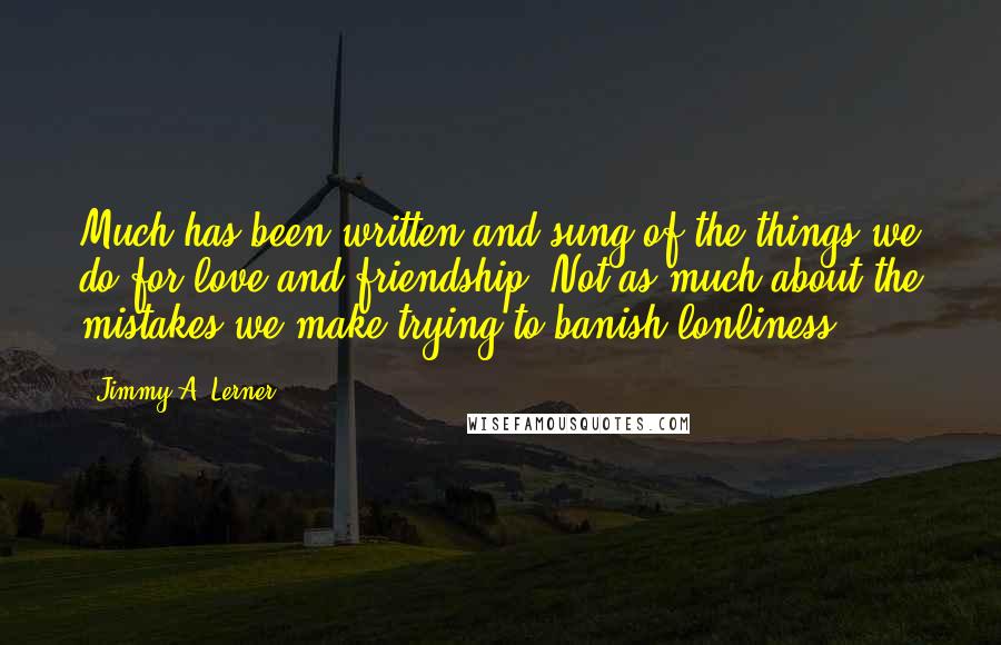 Jimmy A. Lerner Quotes: Much has been written and sung of the things we do for love and friendship. Not as much about the mistakes we make trying to banish lonliness.