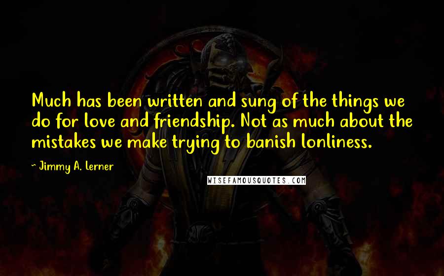 Jimmy A. Lerner Quotes: Much has been written and sung of the things we do for love and friendship. Not as much about the mistakes we make trying to banish lonliness.