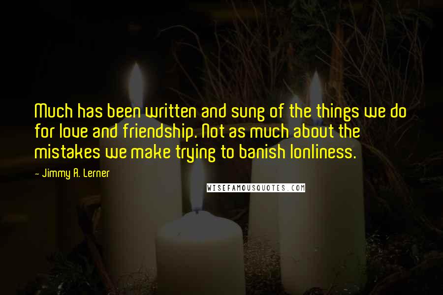 Jimmy A. Lerner Quotes: Much has been written and sung of the things we do for love and friendship. Not as much about the mistakes we make trying to banish lonliness.