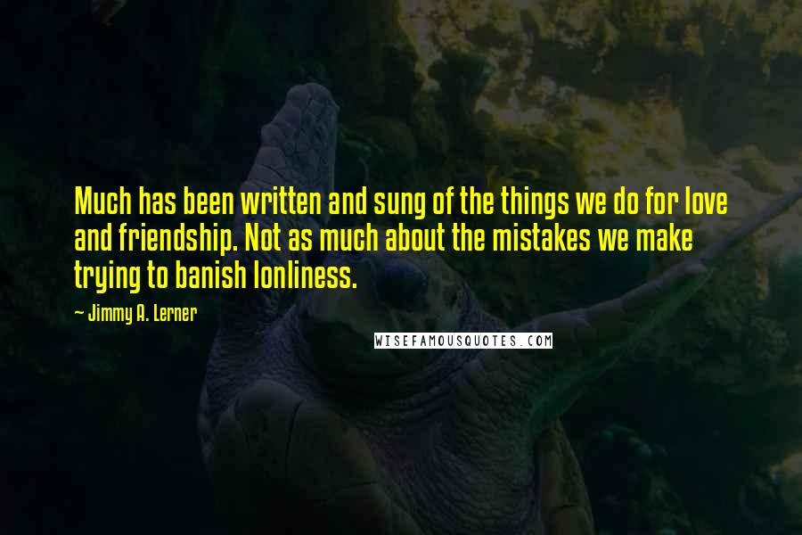 Jimmy A. Lerner Quotes: Much has been written and sung of the things we do for love and friendship. Not as much about the mistakes we make trying to banish lonliness.