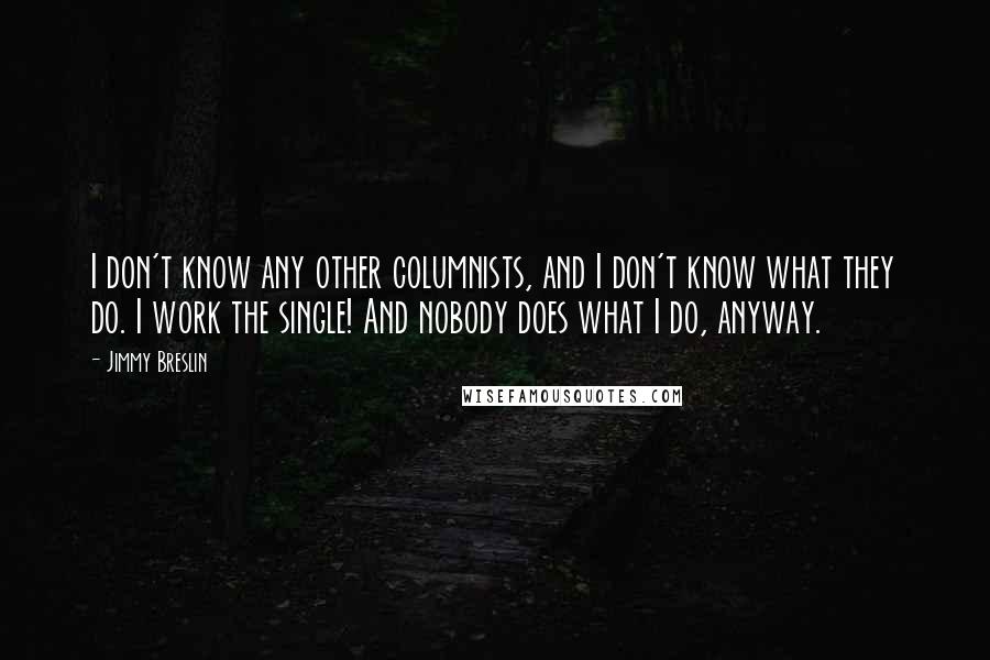 Jimmy Breslin Quotes: I don't know any other columnists, and I don't know what they do. I work the single! And nobody does what I do, anyway.