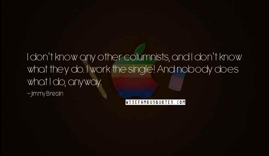 Jimmy Breslin Quotes: I don't know any other columnists, and I don't know what they do. I work the single! And nobody does what I do, anyway.