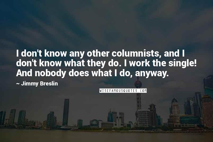 Jimmy Breslin Quotes: I don't know any other columnists, and I don't know what they do. I work the single! And nobody does what I do, anyway.
