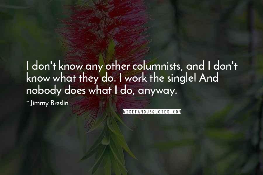 Jimmy Breslin Quotes: I don't know any other columnists, and I don't know what they do. I work the single! And nobody does what I do, anyway.