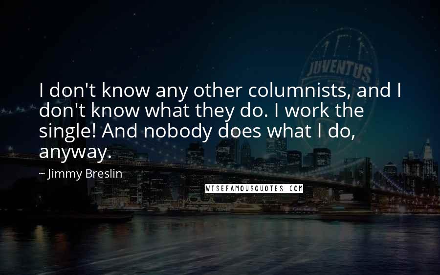 Jimmy Breslin Quotes: I don't know any other columnists, and I don't know what they do. I work the single! And nobody does what I do, anyway.