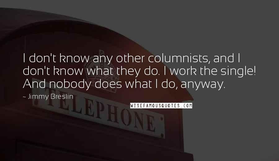 Jimmy Breslin Quotes: I don't know any other columnists, and I don't know what they do. I work the single! And nobody does what I do, anyway.