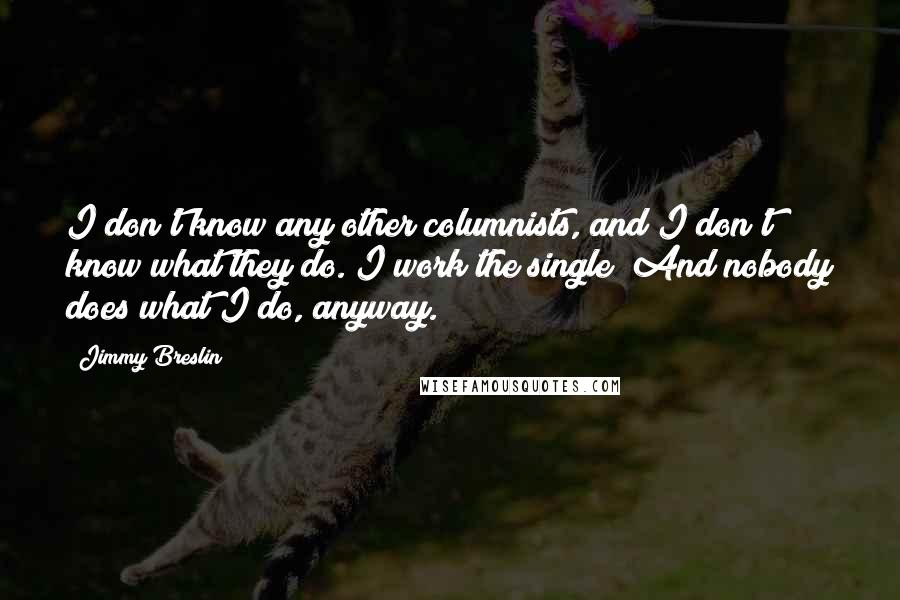 Jimmy Breslin Quotes: I don't know any other columnists, and I don't know what they do. I work the single! And nobody does what I do, anyway.