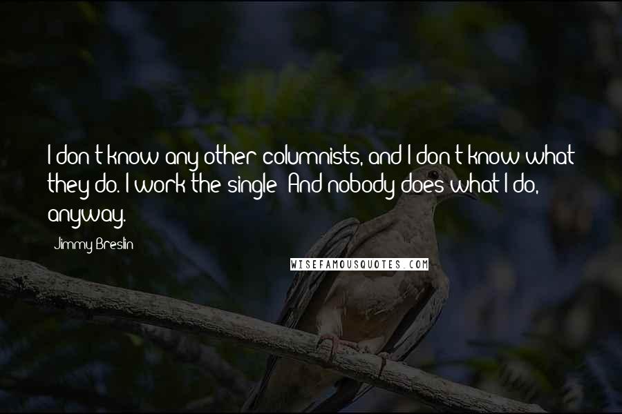 Jimmy Breslin Quotes: I don't know any other columnists, and I don't know what they do. I work the single! And nobody does what I do, anyway.