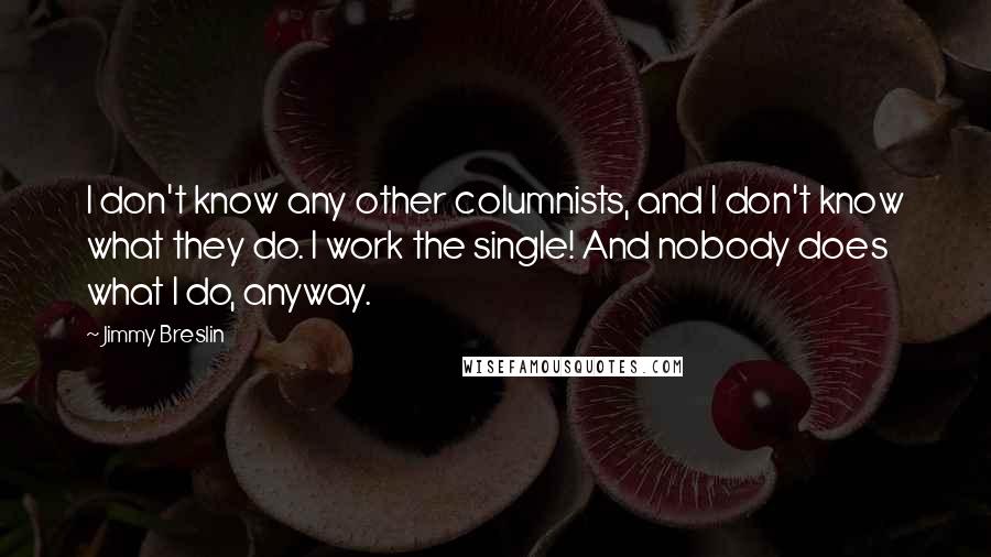 Jimmy Breslin Quotes: I don't know any other columnists, and I don't know what they do. I work the single! And nobody does what I do, anyway.