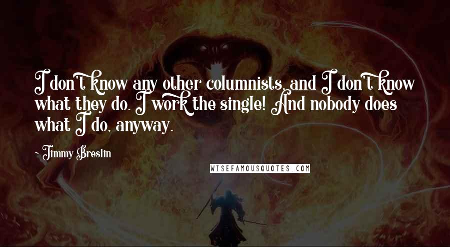 Jimmy Breslin Quotes: I don't know any other columnists, and I don't know what they do. I work the single! And nobody does what I do, anyway.