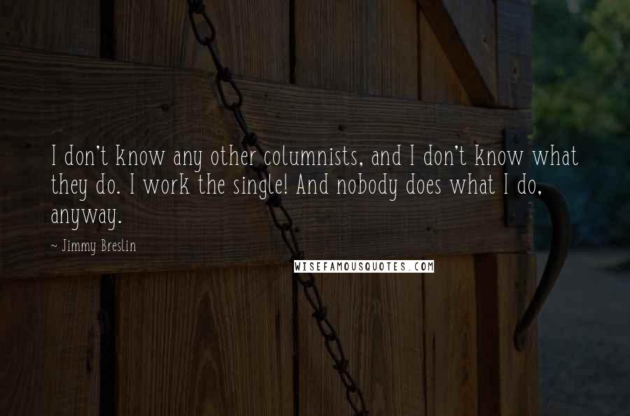 Jimmy Breslin Quotes: I don't know any other columnists, and I don't know what they do. I work the single! And nobody does what I do, anyway.