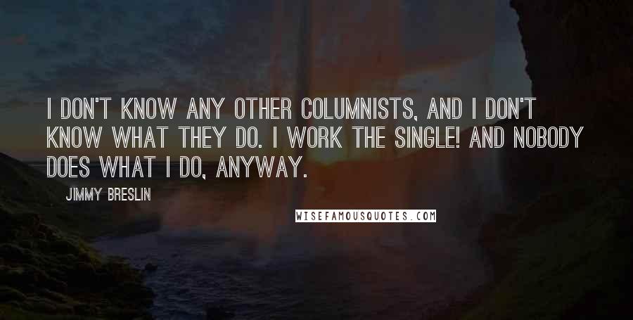 Jimmy Breslin Quotes: I don't know any other columnists, and I don't know what they do. I work the single! And nobody does what I do, anyway.