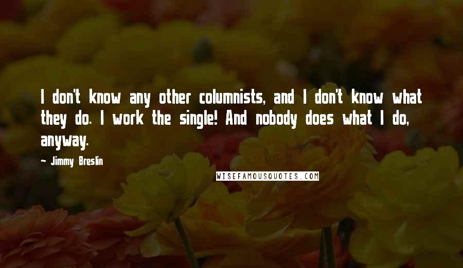 Jimmy Breslin Quotes: I don't know any other columnists, and I don't know what they do. I work the single! And nobody does what I do, anyway.