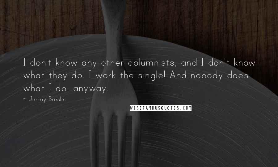 Jimmy Breslin Quotes: I don't know any other columnists, and I don't know what they do. I work the single! And nobody does what I do, anyway.