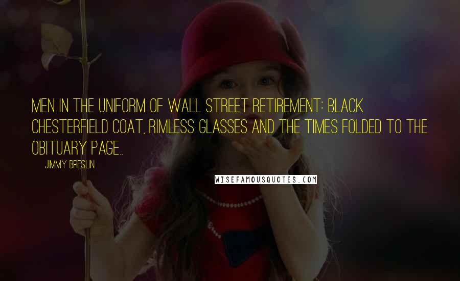 Jimmy Breslin Quotes: Men in the uniform of Wall Street retirement: black Chesterfield coat, rimless glasses and the Times folded to the obituary page..