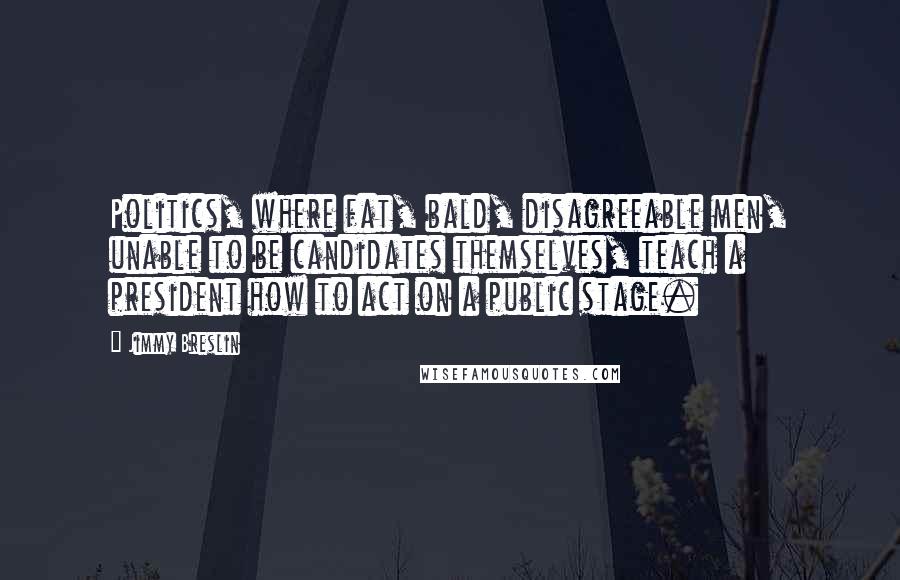 Jimmy Breslin Quotes: Politics, where fat, bald, disagreeable men, unable to be candidates themselves, teach a president how to act on a public stage.