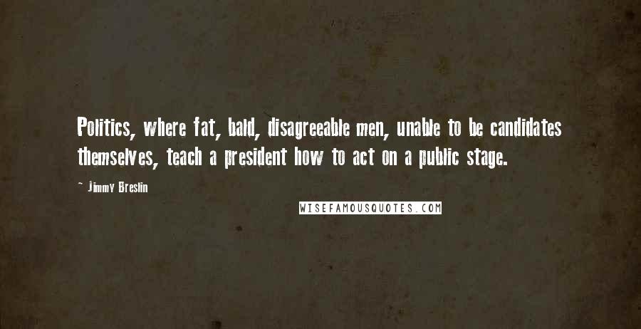 Jimmy Breslin Quotes: Politics, where fat, bald, disagreeable men, unable to be candidates themselves, teach a president how to act on a public stage.