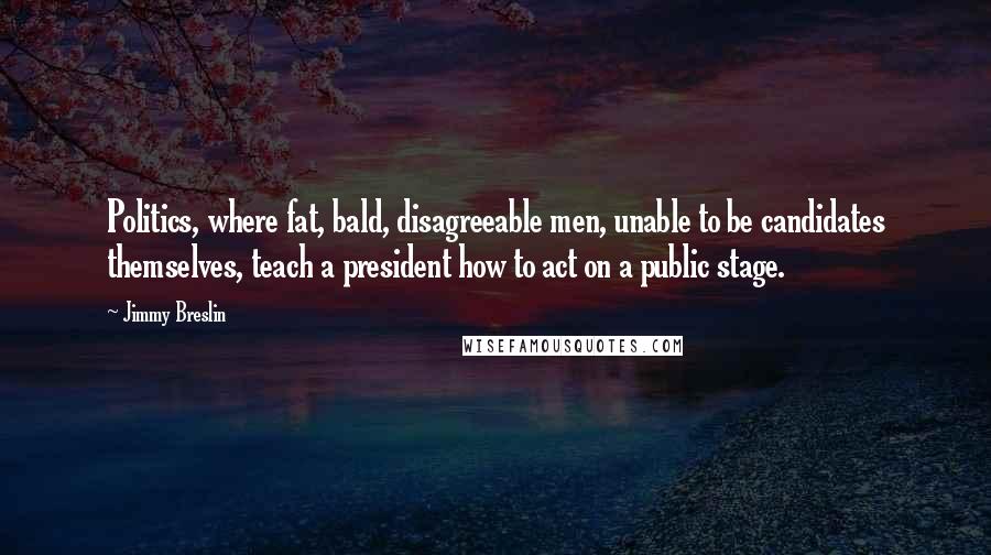 Jimmy Breslin Quotes: Politics, where fat, bald, disagreeable men, unable to be candidates themselves, teach a president how to act on a public stage.