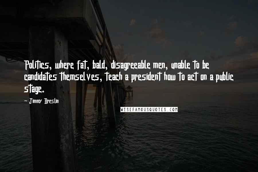 Jimmy Breslin Quotes: Politics, where fat, bald, disagreeable men, unable to be candidates themselves, teach a president how to act on a public stage.