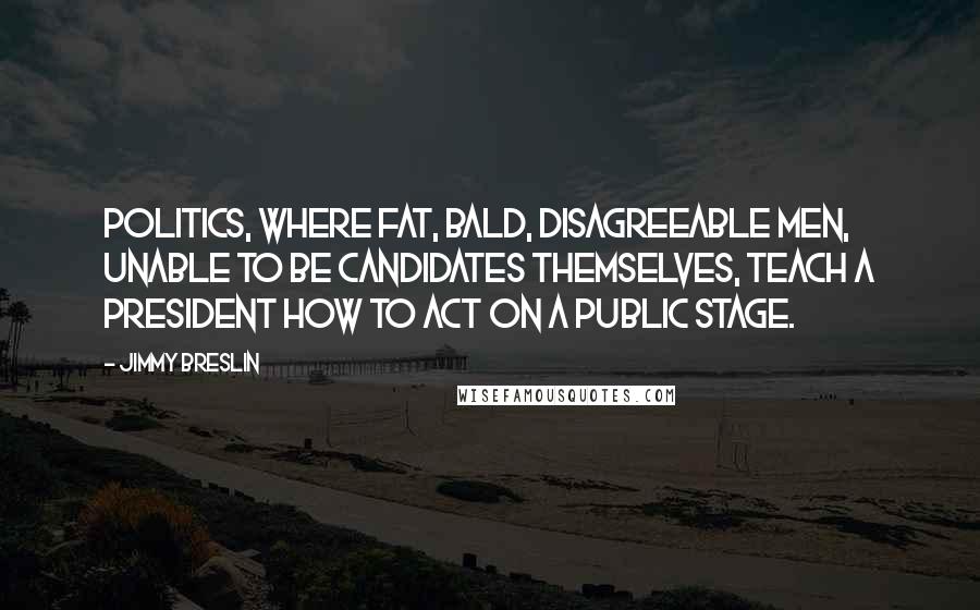 Jimmy Breslin Quotes: Politics, where fat, bald, disagreeable men, unable to be candidates themselves, teach a president how to act on a public stage.