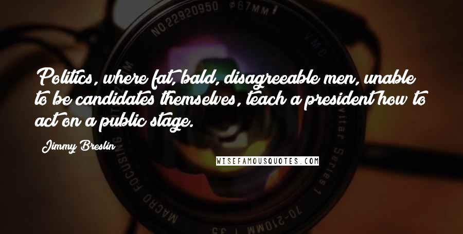 Jimmy Breslin Quotes: Politics, where fat, bald, disagreeable men, unable to be candidates themselves, teach a president how to act on a public stage.