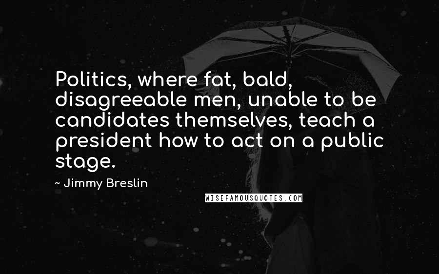 Jimmy Breslin Quotes: Politics, where fat, bald, disagreeable men, unable to be candidates themselves, teach a president how to act on a public stage.