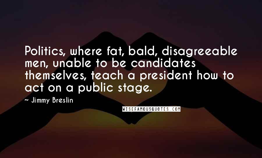 Jimmy Breslin Quotes: Politics, where fat, bald, disagreeable men, unable to be candidates themselves, teach a president how to act on a public stage.