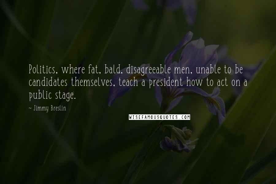 Jimmy Breslin Quotes: Politics, where fat, bald, disagreeable men, unable to be candidates themselves, teach a president how to act on a public stage.