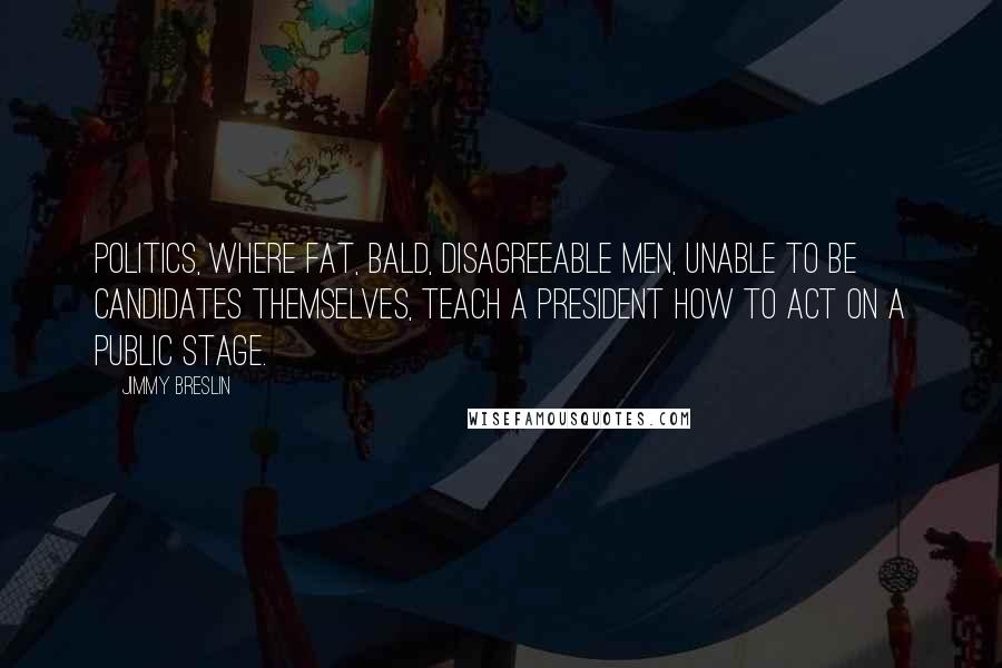 Jimmy Breslin Quotes: Politics, where fat, bald, disagreeable men, unable to be candidates themselves, teach a president how to act on a public stage.