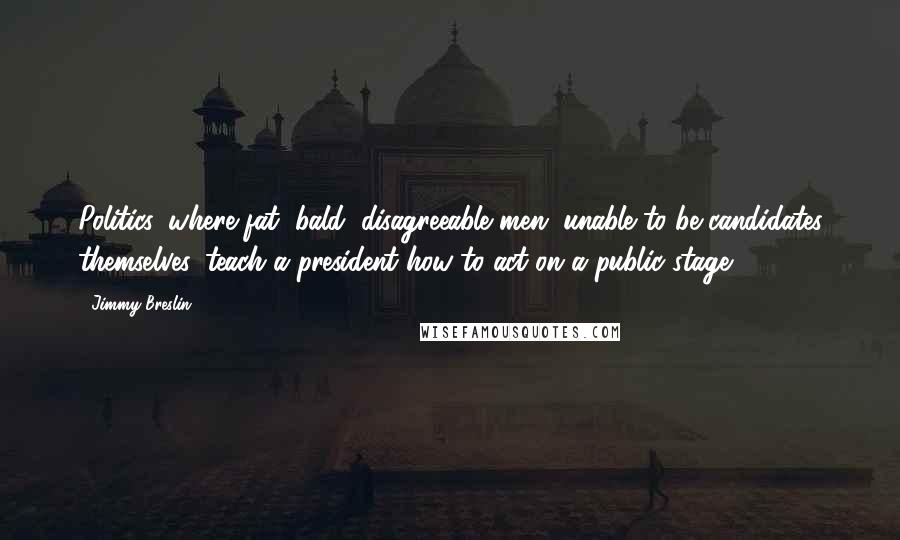 Jimmy Breslin Quotes: Politics, where fat, bald, disagreeable men, unable to be candidates themselves, teach a president how to act on a public stage.