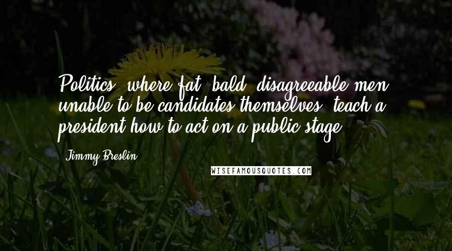 Jimmy Breslin Quotes: Politics, where fat, bald, disagreeable men, unable to be candidates themselves, teach a president how to act on a public stage.