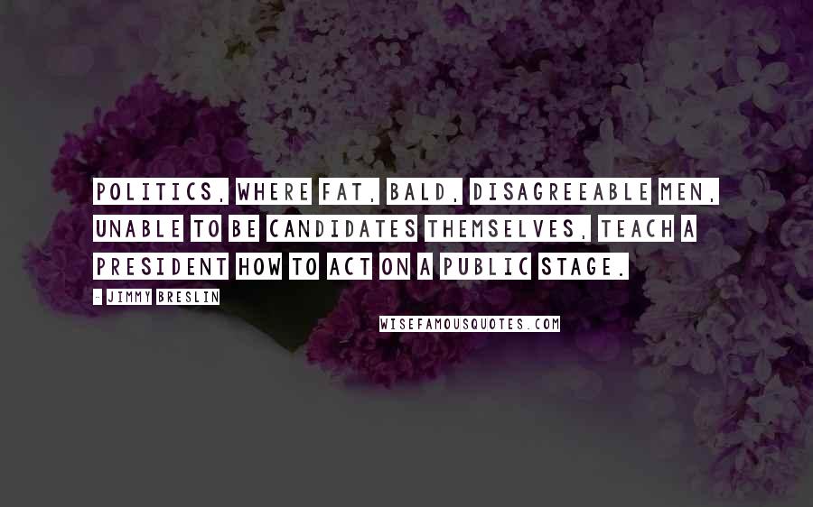 Jimmy Breslin Quotes: Politics, where fat, bald, disagreeable men, unable to be candidates themselves, teach a president how to act on a public stage.