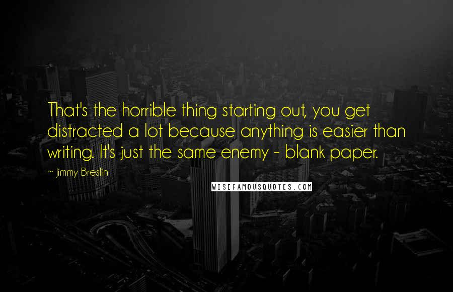 Jimmy Breslin Quotes: That's the horrible thing starting out, you get distracted a lot because anything is easier than writing. It's just the same enemy - blank paper.