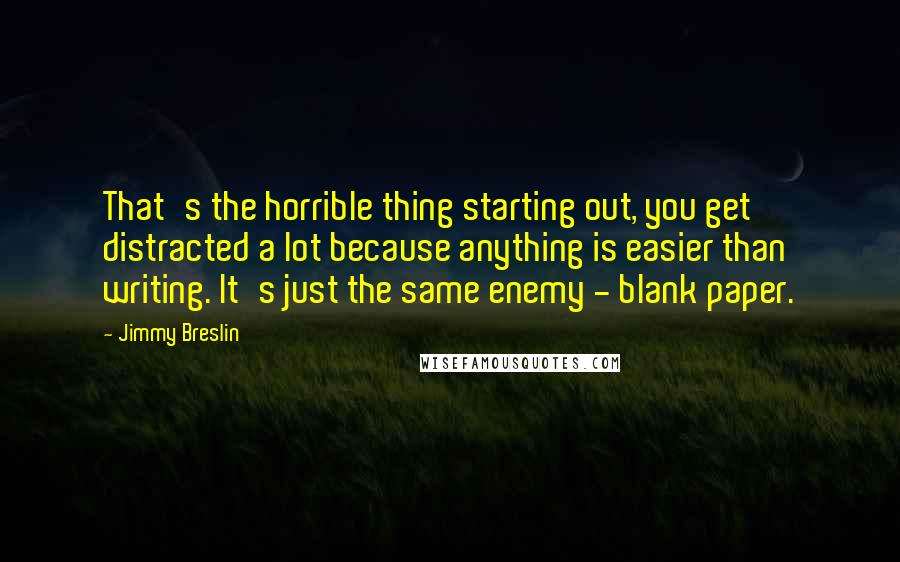 Jimmy Breslin Quotes: That's the horrible thing starting out, you get distracted a lot because anything is easier than writing. It's just the same enemy - blank paper.