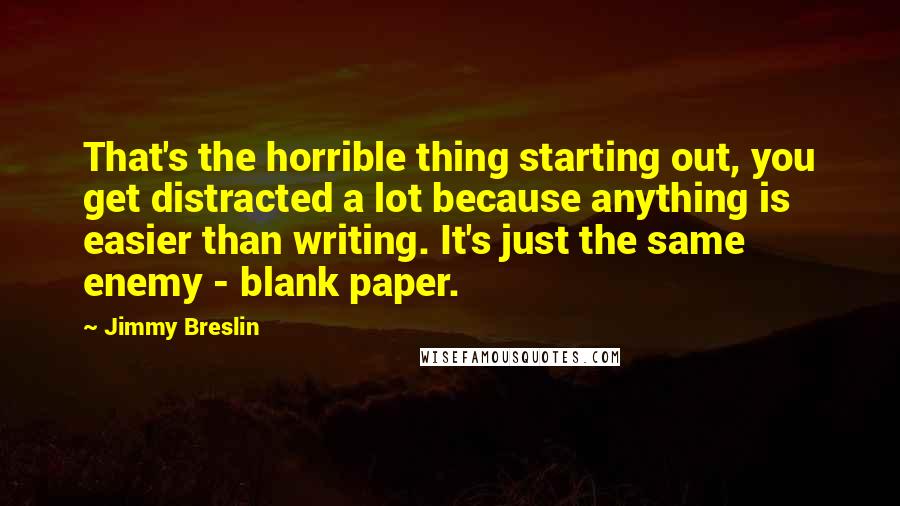 Jimmy Breslin Quotes: That's the horrible thing starting out, you get distracted a lot because anything is easier than writing. It's just the same enemy - blank paper.