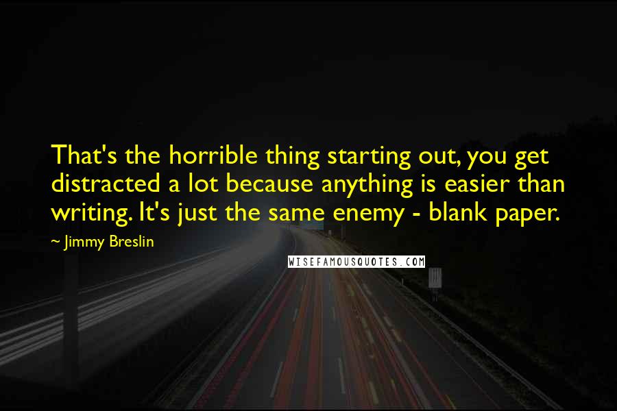 Jimmy Breslin Quotes: That's the horrible thing starting out, you get distracted a lot because anything is easier than writing. It's just the same enemy - blank paper.