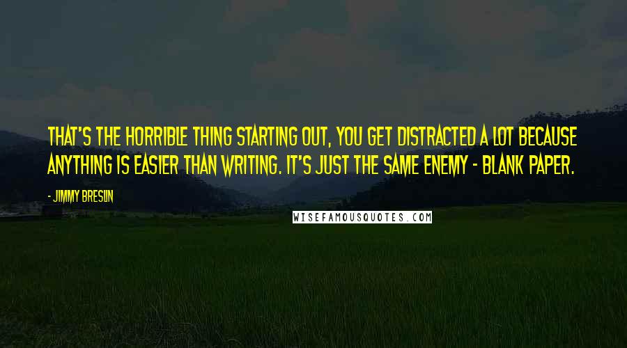 Jimmy Breslin Quotes: That's the horrible thing starting out, you get distracted a lot because anything is easier than writing. It's just the same enemy - blank paper.