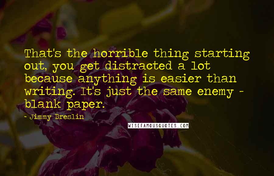 Jimmy Breslin Quotes: That's the horrible thing starting out, you get distracted a lot because anything is easier than writing. It's just the same enemy - blank paper.