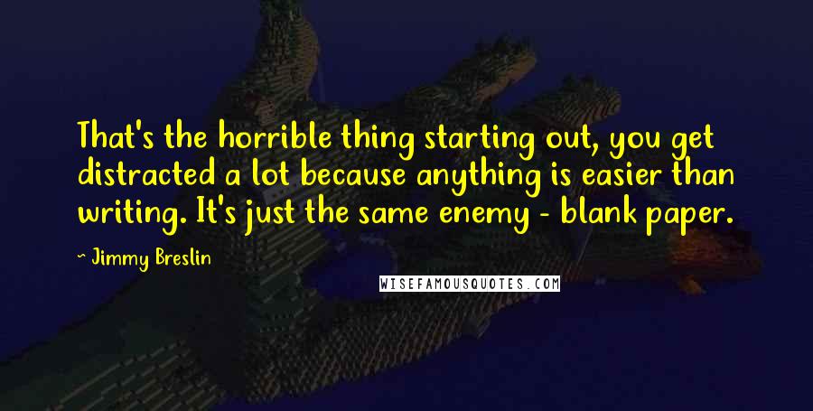 Jimmy Breslin Quotes: That's the horrible thing starting out, you get distracted a lot because anything is easier than writing. It's just the same enemy - blank paper.