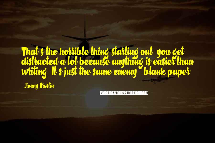 Jimmy Breslin Quotes: That's the horrible thing starting out, you get distracted a lot because anything is easier than writing. It's just the same enemy - blank paper.