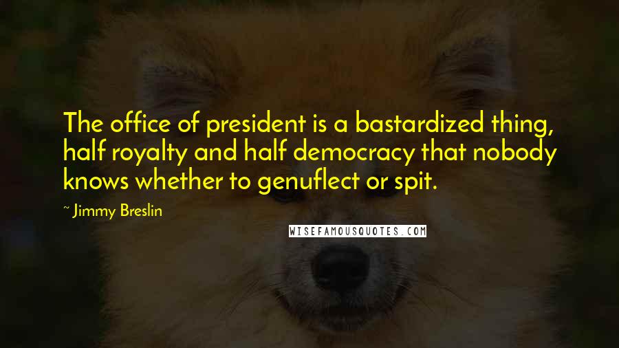 Jimmy Breslin Quotes: The office of president is a bastardized thing, half royalty and half democracy that nobody knows whether to genuflect or spit.