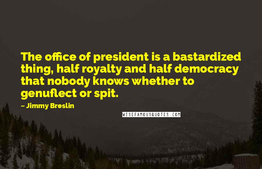 Jimmy Breslin Quotes: The office of president is a bastardized thing, half royalty and half democracy that nobody knows whether to genuflect or spit.