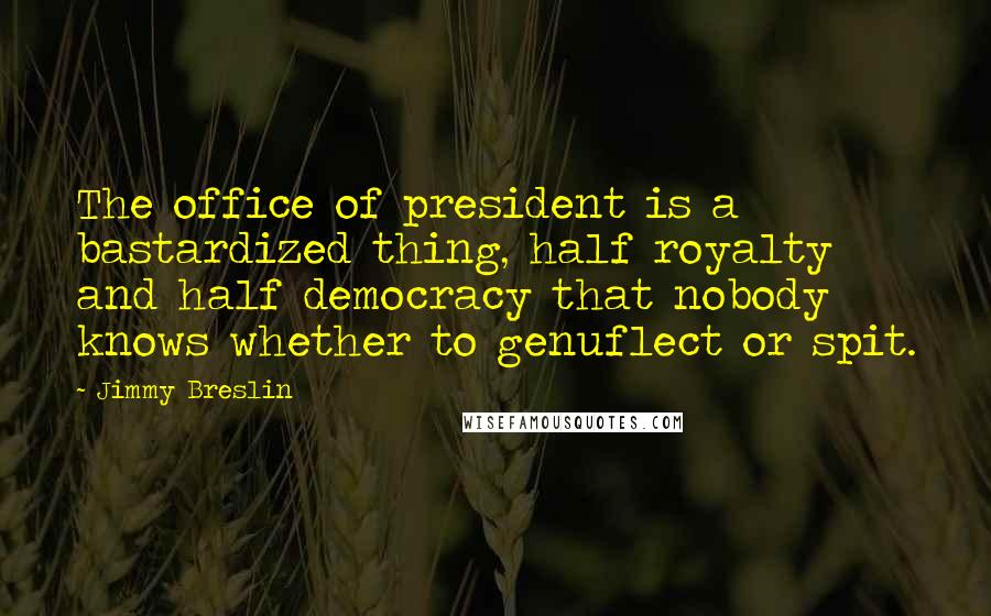 Jimmy Breslin Quotes: The office of president is a bastardized thing, half royalty and half democracy that nobody knows whether to genuflect or spit.