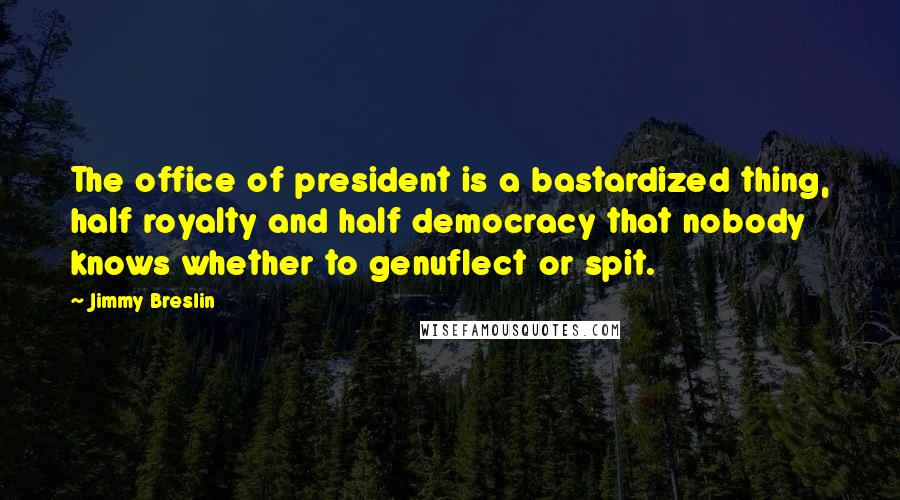 Jimmy Breslin Quotes: The office of president is a bastardized thing, half royalty and half democracy that nobody knows whether to genuflect or spit.