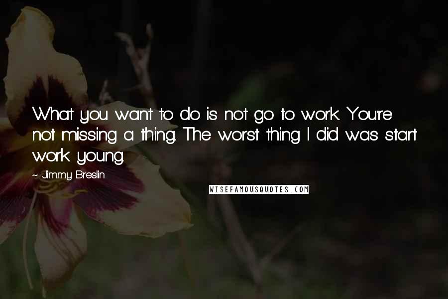 Jimmy Breslin Quotes: What you want to do is not go to work. You're not missing a thing. The worst thing I did was start work young.