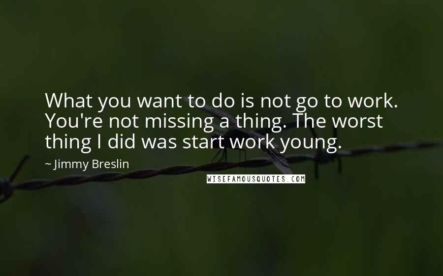 Jimmy Breslin Quotes: What you want to do is not go to work. You're not missing a thing. The worst thing I did was start work young.