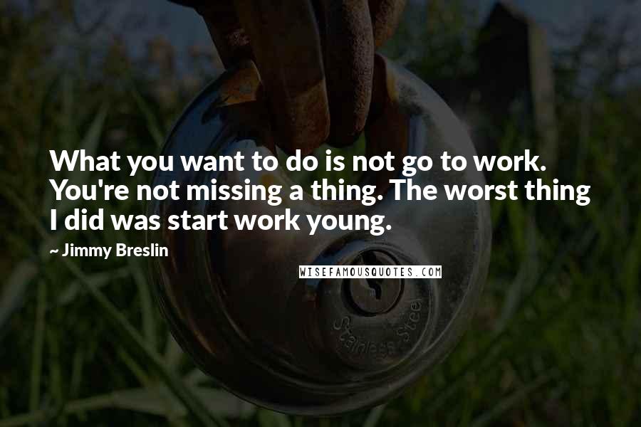 Jimmy Breslin Quotes: What you want to do is not go to work. You're not missing a thing. The worst thing I did was start work young.