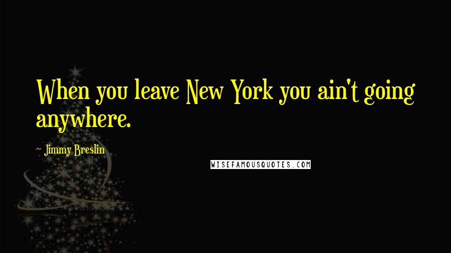 Jimmy Breslin Quotes: When you leave New York you ain't going anywhere.